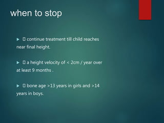 when to stop
 continue treatment till child reaches
near final height.
 a height velocity of < 2cm / year over
at least 9 months .
 bone age >13 years in girls and >14
years in boys.
 