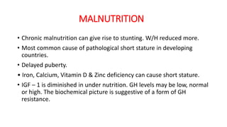 MALNUTRITION
• Chronic malnutrition can give rise to stunting. W/H reduced more.
• Most common cause of pathological short stature in developing
countries.
• Delayed puberty.
• Iron, Calcium, Vitamin D & Zinc deficiency can cause short stature.
• IGF – 1 is diminished in under nutrition. GH levels may be low, normal
or high. The biochemical picture is suggestive of a form of GH
resistance.
 