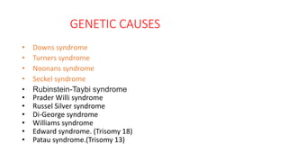 GENETIC CAUSES
• Downs syndrome
• Turners syndrome
• Noonans syndrome
• Seckel syndrome
• Rubinstein-Taybi syndrome
• Prader Willi syndrome
• Russel Silver syndrome
• Di-George syndrome
• Williams syndrome
• Edward syndrome. (Trisomy 18)
• Patau syndrome.(Trisomy 13)
 