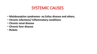 SYSTEMIC CAUSES
• Malabsorption syndromes- ex.Celiac disease and others.
• Chronic infections/ inflammatory conditions
• Chronic renal disease
• Chronic liver disease
• Rickets
 