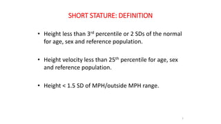 SHORT STATURE: DEFINITION
• Height less than 3rd percentile or 2 SDs of the normal
for age, sex and reference population.
• Height velocity less than 25th percentile for age, sex
and reference population.
• Height < 1.5 SD of MPH/outside MPH range.
2
 