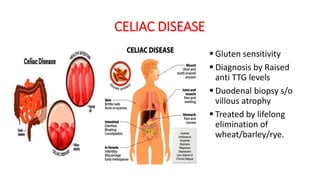 CELIAC DISEASE
 Gluten sensitivity
 Diagnosis by Raised
anti TTG levels
 Duodenal biopsy s/o
villous atrophy
 Treated by lifelong
elimination of
wheat/barley/rye.
 