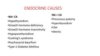 ENDOCRINE CAUSES
•BA< CA
•Hypothyroidism
•Growth hormone deficiency
•Growth hormone insensitivity
•Hypoparathyroidism
•Cushing’s syndrome
•Psychosocial dwarfism
•Type-1 Diabetes Mellitus
•BA > CA
•Precocious puberty
•Hyperthyroidism
•CAH
•obesity
 