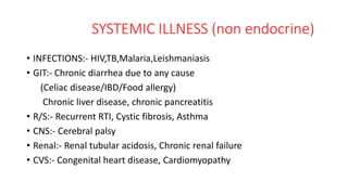 SYSTEMIC ILLNESS (non endocrine)
• INFECTIONS:- HIV,TB,Malaria,Leishmaniasis
• GIT:- Chronic diarrhea due to any cause
(Celiac disease/IBD/Food allergy)
Chronic liver disease, chronic pancreatitis
• R/S:- Recurrent RTI, Cystic fibrosis, Asthma
• CNS:- Cerebral palsy
• Renal:- Renal tubular acidosis, Chronic renal failure
• CVS:- Congenital heart disease, Cardiomyopathy
 