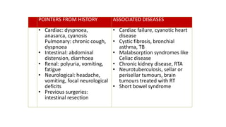 POINTERS FROM HISTORY ASSOCIATED DISEASES
• Cardiac: dyspnoea,
anasarca, cyanosis
Pulmonary: chronic cough,
dyspnoea
• Intestinal: abdominal
distension, diarrhoea
• Renal: polyuria, vomiting,
fatigue
• Neurological: headache,
vomiting, focal neurological
deficits
• Previous surgeries:
intestinal resection
• Cardiac failure, cyanotic heart
disease
• Cystic fibrosis, bronchial
asthma, TB
• Malabsorption syndromes like
Celiac disease
• Chronic kidney disease, RTA
• Neurotuberculosis, sellar or
perisellar tumours, brain
tumours treated with RT
• Short bowel syndrome
 