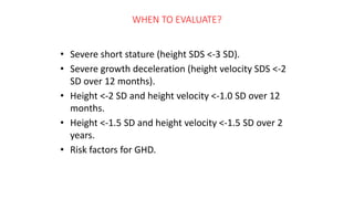 WHEN TO EVALUATE?
• Severe short stature (height SDS <-3 SD).
• Severe growth deceleration (height velocity SDS <-2
SD over 12 months).
• Height <-2 SD and height velocity <-1.0 SD over 12
months.
• Height <-1.5 SD and height velocity <-1.5 SD over 2
years.
• Risk factors for GHD.
 