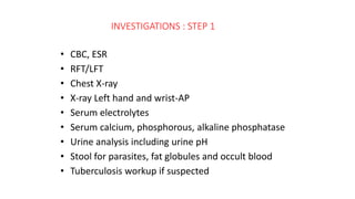 INVESTIGATIONS : STEP 1
• CBC, ESR
• RFT/LFT
• Chest X-ray
• X-ray Left hand and wrist-AP
• Serum electrolytes
• Serum calcium, phosphorous, alkaline phosphatase
• Urine analysis including urine pH
• Stool for parasites, fat globules and occult blood
• Tuberculosis workup if suspected
 