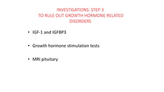 INVESTIGATIONS: STEP 3
TO RULE OUT GROWTH HORMONE RELATED
DISORDERS
• IGF-1 and IGFBP3
• Growth hormone stimulation tests
• MRI pituitary
 