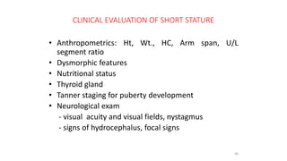 CLINICAL EVALUATION OF SHORT STATURE
• Anthropometrics: Ht, Wt., HC, Arm span, U/L
segment ratio
• Dysmorphic features
• Nutritional status
• Thyroid gland
• Tanner staging for puberty development
• Neurological exam
- visual acuity and visual fields, nystagmus
- signs of hydrocephalus, focal signs
40
 