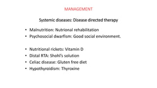 MANAGEMENT
Systemic diseases: Disease directed therapy
• Malnutrition: Nutrional rehabilitation
• Psychosocial dwarfism: Good social environment.
• Nutritional rickets: Vitamin D
• Distal RTA: Shohl’s solution
• Celiac disease: Gluten free diet
• Hypothyroidism: Thyroxine
 