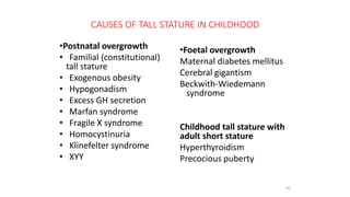 CAUSES OF TALL STATURE IN CHILDHOOD
•Postnatal overgrowth
• Familial (constitutional)
tall stature
• Exogenous obesity
• Hypogonadism
• Excess GH secretion
• Marfan syndrome
• Fragile X syndrome
• Homocystinuria
• Klinefelter syndrome
• XYY
•Foetal overgrowth
Maternal diabetes mellitus
Cerebral gigantism
Beckwith-Wiedemann
syndrome
Childhood tall stature with
adult short stature
Hyperthyroidism
Precocious puberty
45
 