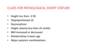 CLUES FOR PATHOLOGICAL SHORT STATURE
• Height less then -3 SD
• Disproportionate SS
• Dysmorphism
• Height velocity less then 25 centile
• BMI increased or decreased
• Marked delay in bone age
• Major systemic manifestations
 