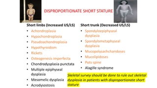 DISPROPORTIONATE SHORT STATURE
Short limbs (Increased US/LS)
• Achondroplasia
• Hypochondroplasia
• Pseudoachondroplasia
• Hypothyroidism
• Rickets
• Osteogenesis imperfecta
• Chondrodysplasia punctata
• Multiple epiphyseal
dysplasia
• Mesomelic dysplasia
• Acrodysostosis
Short trunk (Decreased US/LS)
• Spondyloepiphyseal
dysplasia
• Spondylometaphyseal
dysplasia
• Mucopolysachcharidoses
• Mucolipidoses
• Pots spine
• Alagille syndrome
Skeletal survey should be done to rule out skeletal
dysplasia in patients with disproportionate short
stature
 
