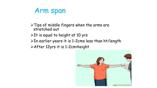 Arm span
Tips of middle fingers when the arms are
stretched out
It is equal to height at 10 yrs
In earlier years it is 1-2cms less than ht/length
After 12yrs it is 1-2cm>height
 