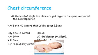 Chest circumference
At the level of nipple in a plane at right angle to the spine. Measured
the mid respiration
At birth HC is more than CC (by about 2.5cm)
By 6 to 12 months HC=CC
At 1st yr CC > HC (larger by 2.5cm).
At 5yrs CC >HC (by 5cm)
In PEM CC may continue to be less than HC
 