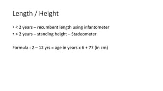 Length / Height
• < 2 years – recumbent length using infantometer
• > 2 years – standing height – Stadeometer
Formula : 2 – 12 yrs = age in years x 6 + 77 (in cm)
• In girls at 2yrs - half of adult height is attained.
• In boys at 2 ½ yrs - half of adult height is attained
 