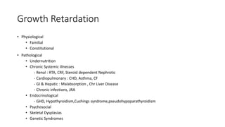 Growth Retardation
• Physiological
• Familial
• Constitutional
• Pathological
• Undernutrition
• Chronic Systemic illnesses
- Renal : RTA, CRF, Steroid dependent Nephrotic
- Cardiopulmonary : CHD, Asthma, CF
- GI & Hepatic : Malabsorption , Chr Liver Disease
- Chronic infections, JRA
• Endocrinological
- GHD, Hypothyroidism,Cushings syndrome,pseudohypoparathyroidism
• Psychosocial
• Skeletal Dysplasias
• Genetic Syndromes
Dept of Pediatrics, AFMC
 