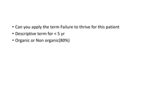 • Can you apply the term Failure to thrive for this patient
• Descriptive term for < 5 yr
• Organic or Non organic(80%)
 
