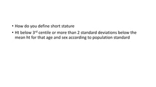 • How do you define short stature
• Ht below 3rd centile or more than 2 standard deviations below the
mean ht for that age and sex according to population standard
 
