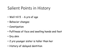 Salient Points in History
• Well till 5 - 6 yrs of age
• Behavior changes
• Constipation
• Puffiness of face and swelling hands and feet
• Dry skin
• 2 yrs younger sister is taller than her
• History of delayed dentition
Dept of Pediatrics, AFMC
 