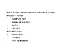 • What are the common dentition problems in children
• Delayed eruption
- Hypothyroidism
- Hypoparathyroidism
- familial
- Idiopathic
• Early Exfoliation
- Histiocytosis
- Leukemia
- cyclic neutropenia
 