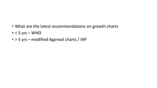 • What are the latest recommendations on growth charts
• < 5 yrs – WHO
• > 5 yrs – modified Agarwal charts / IAP
 