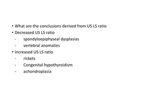 • What are the conclusions derived from US LS ratio
• Decreased US LS ratio
- spondyloepiphyseal dysplasias
- vertebral anomalies
• Increased US LS ratio
- rickets
- Congenital hypothyroidism
- achondroplasia
 