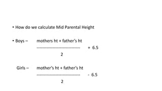 • How do we calculate Mid Parental Height
• Boys – mothers ht + father’s ht
------------------------------ + 6.5
2
Girls – mother’s ht + father’s ht
------------------------------ - 6.5
2
 