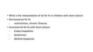 • What is the interpretation of wt for ht in children with short stature
• Decreased wt for ht
- malnutrition, chronic illnesses
• Increased wt for ht with short stature
- Endocrinopathies
- Syndromes
- Skeletal dysplasias
 