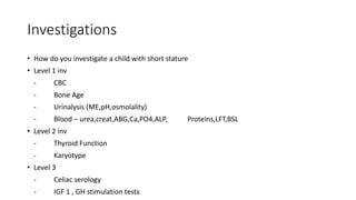 Investigations
• How do you investigate a child with short stature
• Level 1 inv
- CBC
- Bone Age
- Urinalysis (ME,pH,osmolality)
- Blood – urea,creat,ABG,Ca,PO4,ALP, Proteins,LFT,BSL
• Level 2 inv
- Thyroid Function
- Karyotype
• Level 3
- Celiac serology
- IGF 1 , GH stimulation tests
 