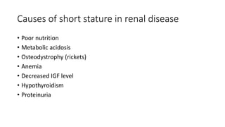 Causes of short stature in renal disease
• Poor nutrition
• Metabolic acidosis
• Osteodystrophy (rickets)
• Anemia
• Decreased IGF level
• Hypothyroidism
• Proteinuria
 