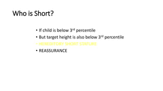 Who is Short?
• If child is below 3rd percentile
• But target height is also below 3rd percentile
• HEREDITORY SHORT STATURE
• REASSURANCE
 