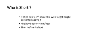 Who is Short ?
• If child below 3rd percentile with target height
percentile above it
• height velocity < 4 cm/year
• Then he/she is short
 