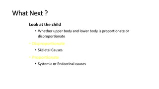 What Next ?
Look at the child
• Whether upper body and lower body is proportionate or
disproportionate
• Disproportionate
• Skeletal Causes
• Proportionate
• Systemic or Endocrinal causes
 