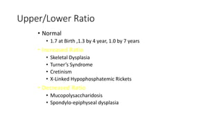 Upper/Lower Ratio
• Normal
• 1.7 at Birth ,1.3 by 4 year, 1.0 by 7 years
• Increased Ratio
• Skeletal Dysplasia
• Turner’s Syndrome
• Cretinism
• X-Linked Hypophosphatemic Rickets
• Decreased Ratio
• Mucopolysaccharidosis
• Spondylo-epiphyseal dysplasia
 