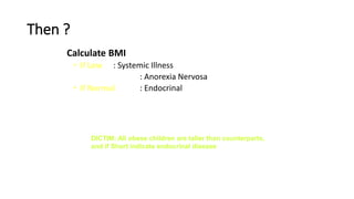 Then ?
Calculate BMI
• If Low : Systemic Illness
: Anorexia Nervosa
• If Normal : Endocrinal
DICTIM: All obese children are taller than counterparts,
and if Short indicate endocrinal disease
 