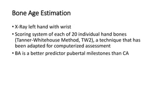 Bone Age Estimation
• X-Ray left hand with wrist
• Scoring system of each of 20 individual hand bones
(Tanner-Whitehouse Method, TW2), a technique that has
been adapted for computerized assessment
• BA is a better predictor pubertal milestones than CA
 