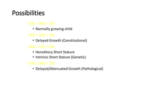 Possibilities
• BA = HA = CA
• Normally growing child
• BA = HA < CA
• Delayed Growth (Constitutional)
• BA = CA < HA
• Hereditory Short Stature
• Intrinsic Short Stature (Genetic)
• BA < HA < CA
• Delayed/Attenuated Growth (Pathological)
 