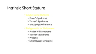 Intrinsic Short Stature
• Single Gene Defects
• Down’s Syndrome
• Turner’s Syndrome
• Mucopolysaccharidosis
• Polygenetic or Unknown
• Prader Willi Syndrome
• Noonan’s Syndrome
• Progeria
• Silver Russell Syndrome
 
