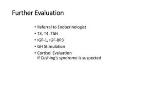 Further Evaluation
• Referral to Endocrinologist
• T3, T4, TSH
• IGF-1, IGF-BP3
• GH Stimulation
• Cortisol Evaluation
if Cushing’s syndrome is suspected
 