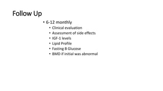 Follow Up
• 6-12 monthly
• Clinical evaluation
• Assessment of side effects
• IGF-1 levels
• Lipid Profile
• Fasting B Glucose
• BMD if initial was abnormal
 