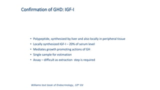 Confirmation of GHD: IGF-I
• Polypeptide, synthesized by liver and also locally in peripheral tissue
• Locally synthesized IGF-I – 20% of serum level
• Mediates growth promoting actions of GH
• Single sample for estimation
• Assay – difficult as extraction step is required
Williams text book of Endocrinology, 10th Ed
 