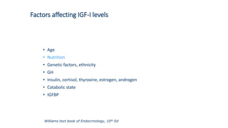 Factors affecting IGF-I levels
• Age
• Nutrition
• Genetic factors, ethnicity
• GH
• Insulin, cortisol, thyroxine, estrogen, androgen
• Catabolic state
• IGFBP
Williams text book of Endocrinology, 10th Ed
 