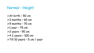 Normal – Height
At birth – 50 cm
3 months – 60 cm
9 months – 70 cm
1 year – 75 cm
2 years – 90 cm
4 ½ years – 100 cm
Till 10 years – 5 cm / year
 