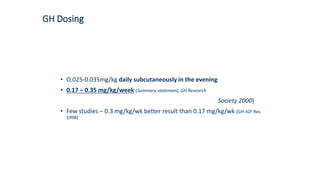 GH Dosing
• O.025-0.035mg/kg daily subcutaneously in the evening
• 0.17 – 0.35 mg/kg/week (Summary statement, GH Research
Society 2000)
• Few studies – 0.3 mg/kg/wk better result than 0.17 mg/kg/wk (GH-IGF Res
1998)
 