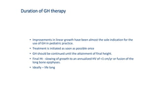 Duration of GH therapy
• Improvements in linear growth have been almost the sole indication for the
use of GH in pediatric practice.
• Treatment is initiated as soon as possible once
• GH should be continued until the attainment of final height.
• Final Ht - slowing of growth to an annualized HV of <1 cm/yr or fusion of the
long bone epiphyses.
• Ideally – life long
 