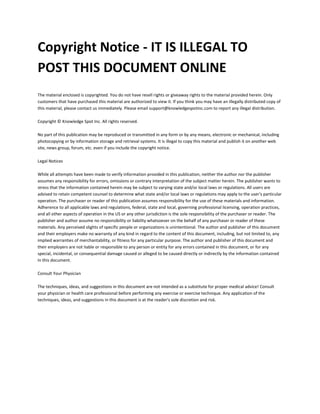 Copyright Notice - IT IS ILLEGAL TO
POST THIS DOCUMENT ONLINE
The material enclosed is copyrighted. You do not have resell rights or giveaway rights to the material provided herein. Only
customers that have purchased this material are authorized to view it. If you think you may have an illegally distributed copy of
this material, please contact us immediately. Please email support@knowledgespotinc.com to report any illegal distribution.
Copyright © Knowledge Spot Inc. All rights reserved.
No part of this publication may be reproduced or transmitted in any form or by any means, electronic or mechanical, including
photocopying or by information storage and retrieval systems. It is illegal to copy this material and publish it on another web
site, news group, forum, etc. even if you include the copyright notice.
Legal Notices
While all attempts have been made to verify information provided in this publication, neither the author nor the publisher
assumes any responsibility for errors, omissions or contrary interpretation of the subject matter herein. The publisher wants to
stress that the information contained herein may be subject to varying state and/or local laws or regulations. All users are
advised to retain competent counsel to determine what state and/or local laws or regulations may apply to the user's particular
operation. The purchaser or reader of this publication assumes responsibility for the use of these materials and information.
Adherence to all applicable laws and regulations, federal, state and local, governing professional licensing, operation practices,
and all other aspects of operation in the US or any other jurisdiction is the sole responsibility of the purchaser or reader. The
publisher and author assume no responsibility or liability whatsoever on the behalf of any purchaser or reader of these
materials. Any perceived slights of specific people or organizations is unintentional. The author and publisher of this document
and their employers make no warranty of any kind in regard to the content of this document, including, but not limited to, any
implied warranties of merchantability, or fitness for any particular purpose. The author and publisher of this document and
their employers are not liable or responsible to any person or entity for any errors contained in this document, or for any
special, incidental, or consequential damage caused or alleged to be caused directly or indirectly by the information contained
in this document.
Consult Your Physician
The techniques, ideas, and suggestions in this document are not intended as a substitute for proper medical advice! Consult
your physician or health care professional before performing any exercise or exercise technique. Any application of the
techniques, ideas, and suggestions in this document is at the reader's sole discretion and risk.
 