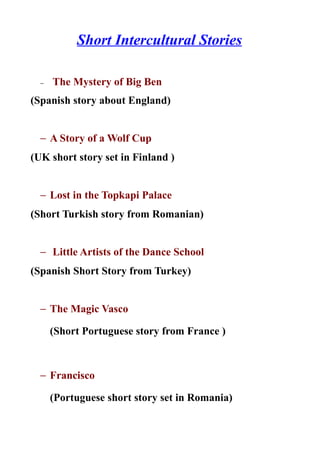 Short Intercultural Stories

  −   The Mystery of Big Ben
(Spanish story about England)


  − A Story of a Wolf Cup
(UK short story set in Finland )


  − Lost in the Topkapi Palace
(Short Turkish story from Romanian)


  − Little Artists of the Dance School
(Spanish Short Story from Turkey)


  − The Magic Vasco

      (Short Portuguese story from France )



  − Francisco

      (Portuguese short story set in Romania)
 