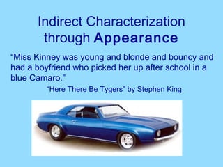 Indirect Characterization
       through Appearance
“Miss Kinney was young and blonde and bouncy and
had a boyfriend who picked her up after school in a
blue Camaro.”
         “Here There Be Tygers” by Stephen King
 