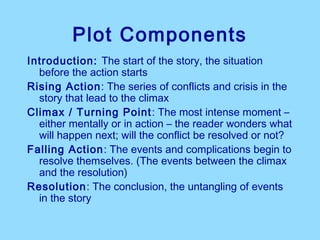 Plot Components
Introduction: The start of the story, the situation
  before the action starts
Rising Action: The series of conflicts and crisis in the
  story that lead to the climax
Climax / Turning Point : The most intense moment –
  either mentally or in action – the reader wonders what
  will happen next; will the conflict be resolved or not?
Falling Action: The events and complications begin to
  resolve themselves. (The events between the climax
  and the resolution)
Resolution: The conclusion, the untangling of events
  in the story
 